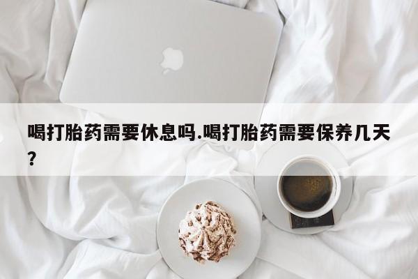 流产药微信买在线下单喝打胎药需要休息吗.喝打胎药需要保养几天？