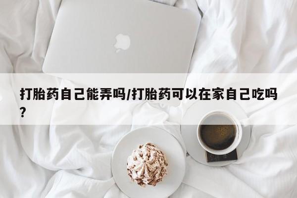 流产药微信买在线下单打胎药自己能弄吗/打胎药可以在家自己吃吗?