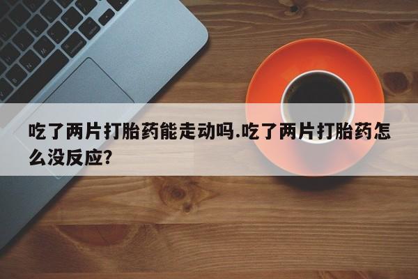 流产药微信买在线下单吃了两片打胎药能走动吗.吃了两片打胎药怎么没反应？