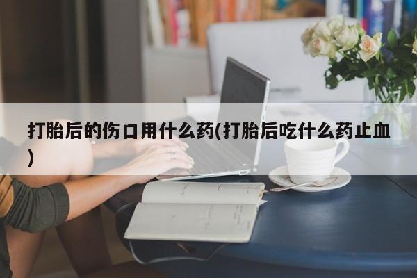 流产药微信买在线下单打胎后的伤口用什么药(打胎后吃什么药止血)