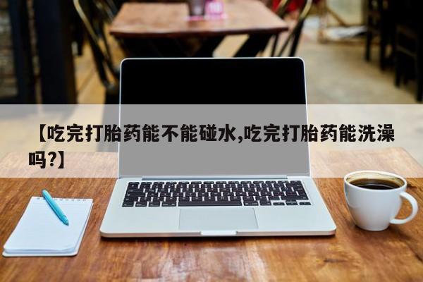 流产药微信买在线下单【吃完打胎药能不能碰水,吃完打胎药能洗澡吗?】