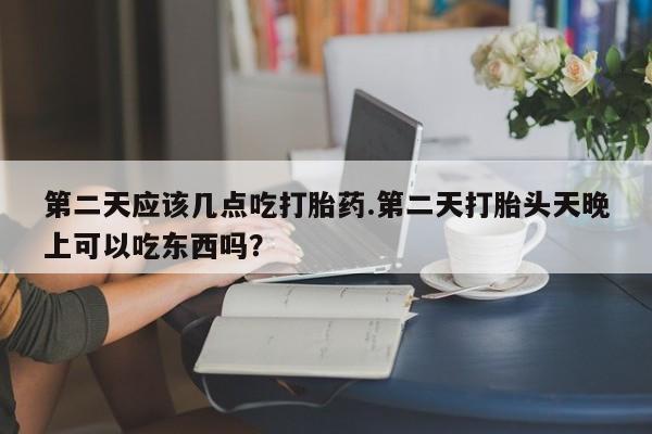 流产药微信买在线下单第二天应该几点吃打胎药.第二天打胎头天晚上可以吃东西吗？