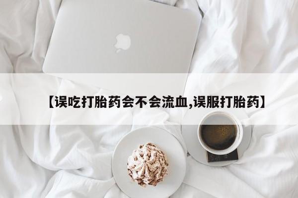 流产药微信买在线下单【误吃打胎药会不会流血,误服打胎药】