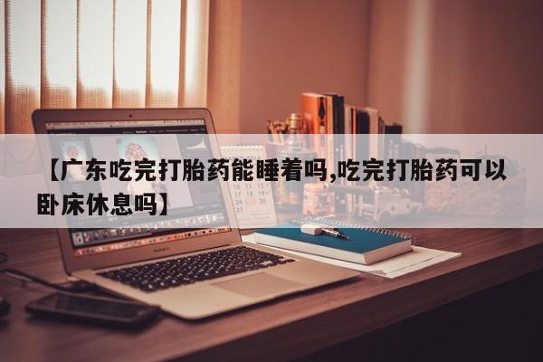 流产药微信买在线下单【广东吃完打胎药能睡着吗,吃完打胎药可以卧床休息吗】