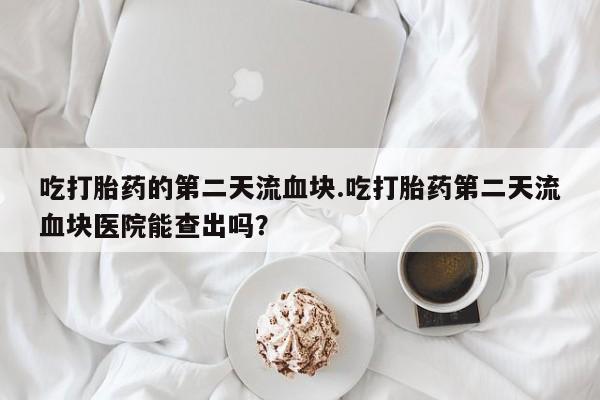 流产药微信买在线下单吃打胎药的第二天流血块.吃打胎药第二天流血块医院能查出吗？