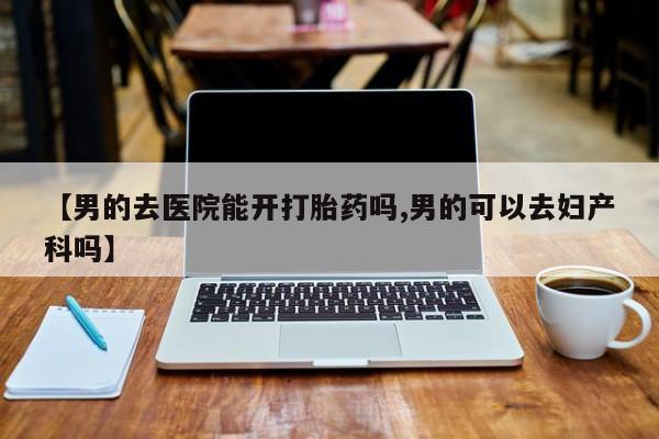 流产药微信买在线下单【男的去医院能开打胎药吗,男的可以去妇产科吗】