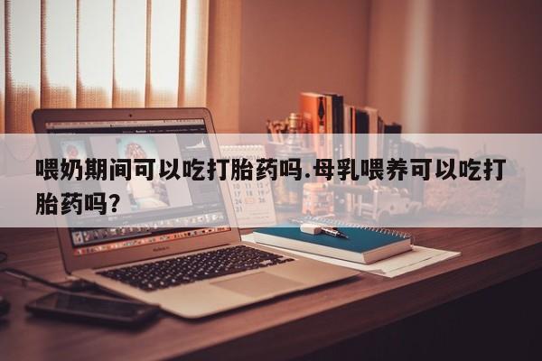 流产药微信买在线下单喂奶期间可以吃打胎药吗.母乳喂养可以吃打胎药吗？