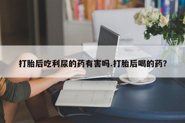 流产药微信买在线下单打胎后吃利尿的药有害吗.打胎后喝的药？