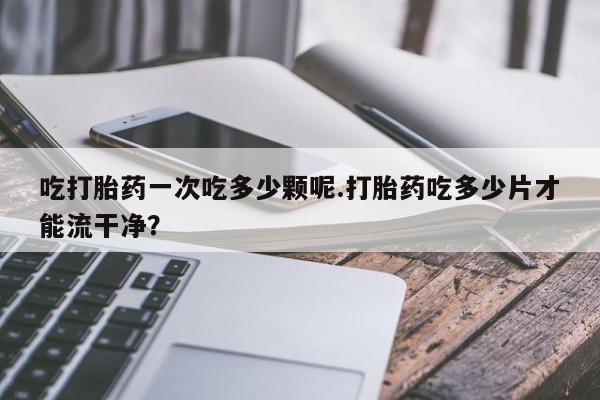 流产药微信买在线下单吃打胎药一次吃多少颗呢.打胎药吃多少片才能流干净？
