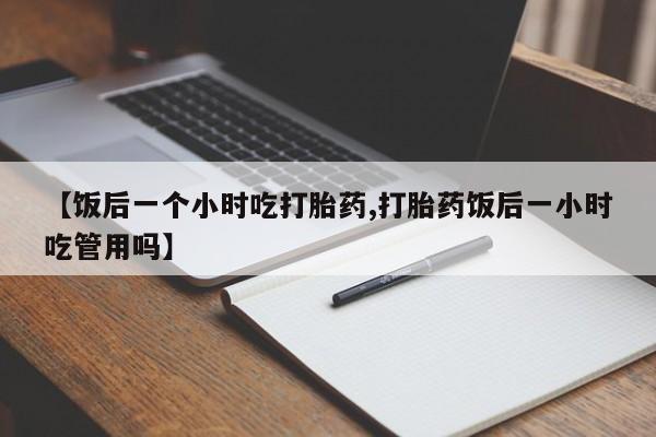 流产药微信买在线下单【饭后一个小时吃打胎药,打胎药饭后一小时吃管用吗】