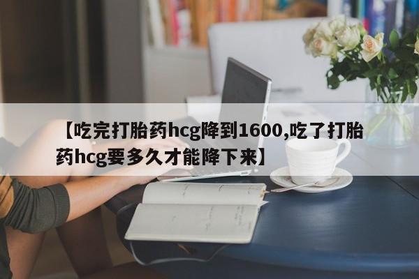 流产药微信买在线下单【吃完打胎药hcg降到1600,吃了打胎药hcg要多久才能降下来】
