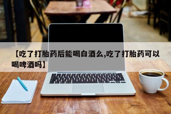 流产药微信买在线下单【吃了打胎药后能喝白酒么,吃了打胎药可以喝啤酒吗】