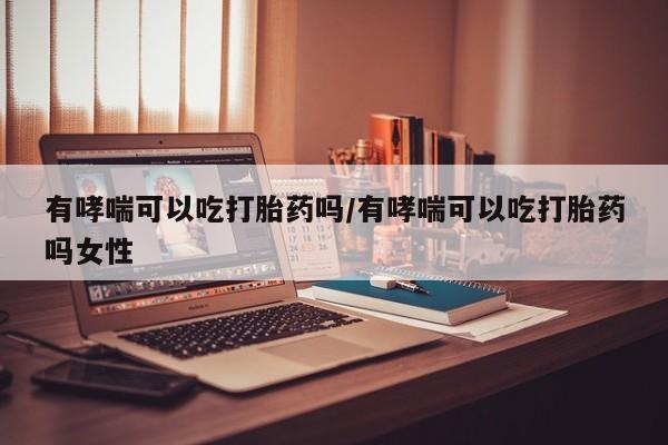 流产药微信买在线下单有哮喘可以吃打胎药吗/有哮喘可以吃打胎药吗女性