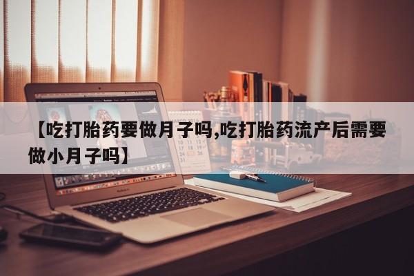 流产药微信买在线下单【吃打胎药要做月子吗,吃打胎药流产后需要做小月子吗】