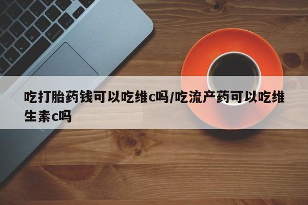 流产药微信买在线下单吃打胎药钱可以吃维c吗/吃流产药可以吃维生素c吗