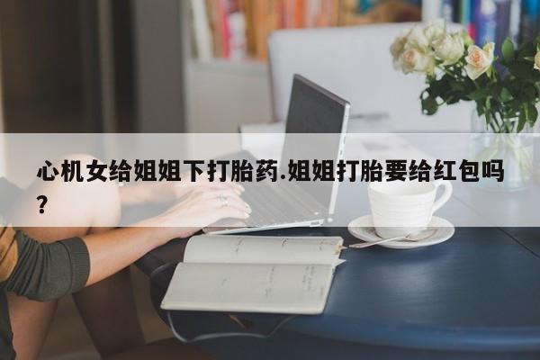 流产药微信买在线下单心机女给姐姐下打胎药.姐姐打胎要给红包吗？