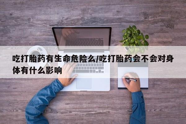 流产药微信买在线下单吃打胎药有生命危险么/吃打胎药会不会对身体有什么影响