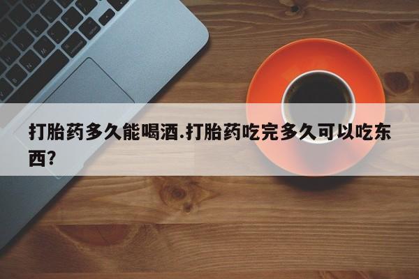 流产药微信买在线下单打胎药多久能喝酒.打胎药吃完多久可以吃东西？