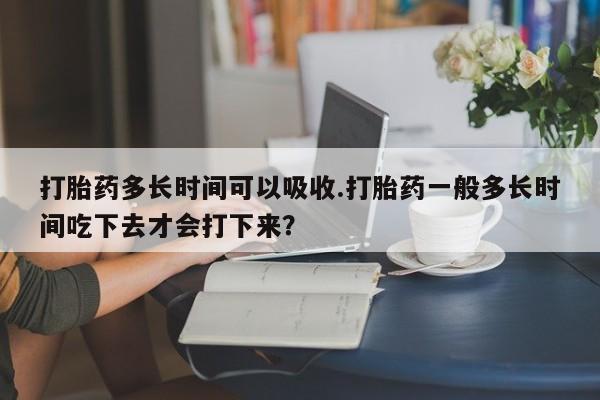 流产药微信买在线下单打胎药多长时间可以吸收.打胎药一般多长时间吃下去才会打下来？